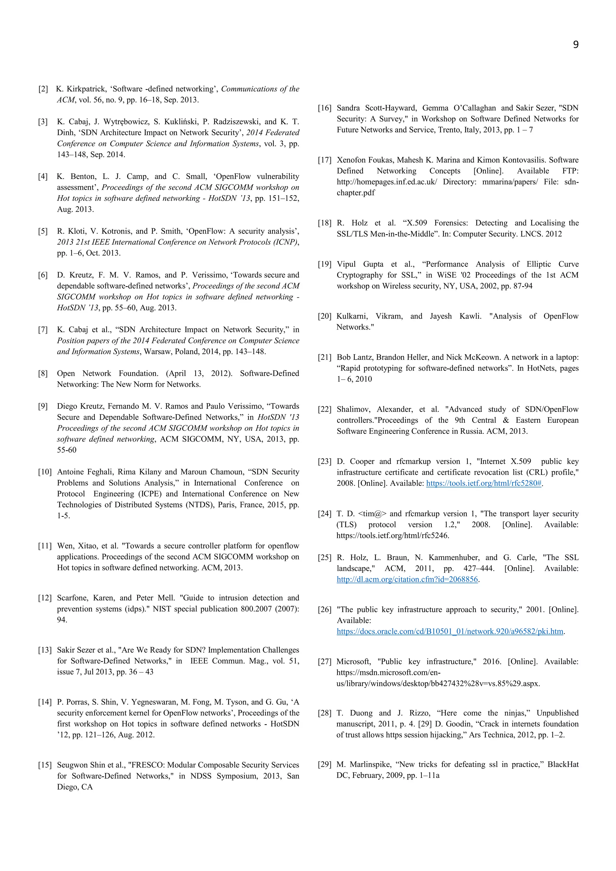9
[2] K. Kirkpatrick, ‘Software -defined networking’, Communications of the
ACM, vol. 56, no. 9, pp. 16–18, Sep. 2013.
[3] K. Cabaj, J. Wytrębowicz, S. Kukliński, P. Radziszewski, and K. T.
Dinh, ‘SDN Architecture Impact on Network Security’, 2014 Federated
Conference on Computer Science and Information Systems, vol. 3, pp.
143–148, Sep. 2014.
[4] K. Benton, L. J. Camp, and C. Small, ‘OpenFlow vulnerability
assessment’, Proceedings of the second ACM SIGCOMM workshop on
Hot topics in software defined networking - HotSDN ’13, pp. 151–152,
Aug. 2013.
[5] R. Kloti, V. Kotronis, and P. Smith, ‘OpenFlow: A security analysis’,
2013 21st IEEE International Conference on Network Protocols (ICNP),
pp. 1–6, Oct. 2013.
[6] D. Kreutz, F. M. V. Ramos, and P. Verissimo, ‘Towards secure and
dependable software-defined networks’, Proceedings of the second ACM
SIGCOMM workshop on Hot topics in software defined networking -
HotSDN ’13, pp. 55–60, Aug. 2013.
[7] K. Cabaj et al., “SDN Architecture Impact on Network Security,” in
Position papers of the 2014 Federated Conference on Computer Science
and Information Systems, Warsaw, Poland, 2014, pp. 143–148.
[8] Open Network Foundation. (April 13, 2012). Software-Defined
Networking: The New Norm for Networks.
[9] Diego Kreutz, Fernando M. V. Ramos and Paulo Verissimo, “Towards
Secure and Dependable Software-Defined Networks,” in HotSDN '13
Proceedings of the second ACM SIGCOMM workshop on Hot topics in
software defined networking, ACM SIGCOMM, NY, USA, 2013, pp.
55-60
[10] Antoine Feghali, Rima Kilany and Maroun Chamoun, “SDN Security
Problems and Solutions Analysis,” in International Conference on
Protocol Engineering (ICPE) and International Conference on New
Technologies of Distributed Systems (NTDS), Paris, France, 2015, pp.
1-5.
[11] Wen, Xitao, et al. "Towards a secure controller platform for openflow
applications. Proceedings of the second ACM SIGCOMM workshop on
Hot topics in software defined networking. ACM, 2013.
[12] Scarfone, Karen, and Peter Mell. "Guide to intrusion detection and
prevention systems (idps)." NIST special publication 800.2007 (2007):
94.
[13] Sakir Sezer et al., "Are We Ready for SDN? Implementation Challenges
for Software-Defined Networks," in IEEE Commun. Mag., vol. 51,
issue 7, Jul 2013, pp. 36 – 43
[14] P. Porras, S. Shin, V. Yegneswaran, M. Fong, M. Tyson, and G. Gu, ‘A
security enforcement kernel for OpenFlow networks’, Proceedings of the
first workshop on Hot topics in software defined networks - HotSDN
’12, pp. 121–126, Aug. 2012.
[15] Seugwon Shin et al., "FRESCO: Modular Composable Security Services
for Software-Defined Networks," in NDSS Symposium, 2013, San
Diego, CA
[16] Sandra Scott-Hayward, Gemma O’Callaghan and Sakir Sezer, "SDN
Security: A Survey," in Workshop on Software Defined Networks for
Future Networks and Service, Trento, Italy, 2013, pp. 1 – 7
[17] Xenofon Foukas, Mahesh K. Marina and Kimon Kontovasilis. Software
Defined Networking Concepts [Online]. Available FTP:
http://homepages.inf.ed.ac.uk/ Directory: mmarina/papers/ File: sdn-
chapter.pdf
[18] R. Holz et al. “X.509 Forensics: Detecting and Localising the
SSL/TLS Men-in-the-Middle”. In: Computer Security. LNCS. 2012
[19] Vipul Gupta et al., “Performance Analysis of Elliptic Curve
Cryptography for SSL,” in WiSE '02 Proceedings of the 1st ACM
workshop on Wireless security, NY, USA, 2002, pp. 87-94
[20] Kulkarni, Vikram, and Jayesh Kawli. "Analysis of OpenFlow
Networks."
[21] Bob Lantz, Brandon Heller, and Nick McKeown. A network in a laptop:
“Rapid prototyping for software-defined networks”. In HotNets, pages
1– 6, 2010
[22] Shalimov, Alexander, et al. "Advanced study of SDN/OpenFlow
controllers."Proceedings of the 9th Central & Eastern European
Software Engineering Conference in Russia. ACM, 2013.
[23] D. Cooper and rfcmarkup version 1, "Internet X.509 public key
infrastructure certificate and certificate revocation list (CRL) profile,"
2008. [Online]. Available: https://tools.ietf.org/html/rfc5280#.
[24] T. D. <tim@> and rfcmarkup version 1, "The transport layer security
(TLS) protocol version 1.2," 2008. [Online]. Available:
https://tools.ietf.org/html/rfc5246.
[25] R. Holz, L. Braun, N. Kammenhuber, and G. Carle, "The SSL
landscape," ACM, 2011, pp. 427–444. [Online]. Available:
http://dl.acm.org/citation.cfm?id=2068856.
[26] "The public key infrastructure approach to security," 2001. [Online].
Available:
https://docs.oracle.com/cd/B10501_01/network.920/a96582/pki.htm.
[27] Microsoft, "Public key infrastructure," 2016. [Online]. Available:
https://msdn.microsoft.com/en-
us/library/windows/desktop/bb427432%28v=vs.85%29.aspx.
[28] T. Duong and J. Rizzo, “Here come the ninjas,” Unpublished
manuscript, 2011, p. 4. [29] D. Goodin, “Crack in internets foundation
of trust allows https session hijacking,” Ars Technica, 2012, pp. 1–2.
[29] M. Marlinspike, “New tricks for defeating ssl in practice,” BlackHat
DC, February, 2009, pp. 1–11a
 