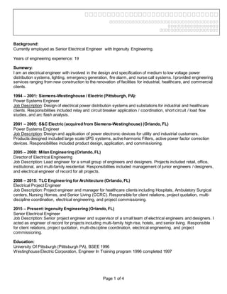 Page 1 of 4
Background:
Currently employed as Senior Electrical Engineer with Ingenuity Engineering.
Years of engineering experience: 19
Summary:
I am an electrical engineer with involved in the design and specification of medium to low voltage power
distribution systems, lighting, emergency generation, fire alarm, and nurse call systems. I provided engineering
services ranging from new construction to the renovation of facilities for industrial, healthcare, and commercial
clients.
1994 – 2001: Siemens-Westinghouse / Electric (Pittsburgh, PA):
Power Systems Engineer
Job Description: Design of electrical power distribution systems and substations for industrial and healthcare
clients. Responsibilities included relay and circuit breaker application / coordination, short circuit / load flow
studies, and arc flash analysis.
2001 – 2005: S&C Electric (acquired from Siemens-Westinghouse) (Orlando, FL)
Power Systems Engineer
Job Description: Design and application of power electronic devices for utility and industrial customers.
Products designed included large scale UPS systems, active harmonic Filters, active power factor correction
devices. Responsibilities included product design, application, and commissioning.
2005 – 2008: Milan Engineering (Orlando, FL)
Director of Electrical Engineering
Job Description: Lead engineer for a small group of engineers and designers. Projects included retail, office,
institutional, and multi-family residential. Responsibilities included management of junior engineers / designers,
and electrical engineer of record for all projects.
2008 – 2015: TLC Engineering for Architecture (Orlando, FL)
Electrical Project Engineer
Job Description: Project engineer and manager for healthcare clients including Hospitals, Ambulatory Surgical
centers, Nursing Homes, and Senior Living (CCRC). Responsible for client relations, project quotation, multi-
discipline coordination, electrical engineering, and project commissioning.
2015 – Present:Ingenuity Engineering (Orlando, FL)
Senior Electrical Engineer
Job Description: Senior project engineer and supervisor of a small team of electrical engineers and designers. I
acted as engineer of record for projects including multi-family high rise, hotels, and senior living. Responsible
for client relations, project quotation, multi-discipline coordination, electrical engineering, and project
commissioning.
Education:
University Of Pittsburgh (Pitttsburgh PA), BSEE 1996
Westinghouse Electric Corporation, Engineer In Training program 1996 completed 1997
 