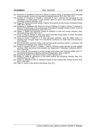 TELKOMNIKA ISSN: 1693-6930 ◼
A novel model for solar radiation prediction (Ibrahim S. Madugu)
3109
[12] Abdulkarim A, Abdelkader S, Morrow D. Method for optimum design of standalone hybrid renewable
energy microgrids. Journal of Fundamental and Applied Sciences. 2017; 9(2): 1047-1101.
[13] Schnitzer D, Lounsbury D, Carvallo J, Deshmukh R, Apt J, Kammen DM. Microgrids for rural
electrifcation: a critical review of best practices based on seven case studies. United Nations
Foundation. California, Berkeley. 2014.
[14] Bugaje IM. Remote area power supply in Nigeria: the prospects of solar energy. Renewable Energy.
1999; 18(4): 491-500.
[15] Abdulkarim A, Abdelkader SM, Morrow D, Amuda S, Madugu S, Falade A, Saminu S, Adediran A.
Effects of PV technology on the optimal design of standalone renewable energy microgrid. Journal of
Electrical engineering Engineering. 2018; 17(1): 1-8.
[16] Hassan J. ARIMA and regression models for prediction of daily and monthly clearness index.
Renewable Energy. 2014; 68(1): 421-7.
[17] Khare V, Nema S, Baredar P. Solar–wind hybrid renewable energy system: A review. Renewable
and Sustainable Energy Reviews. 2016; 58: 23-33.
[18] Huang R, Huang T, Gadh R, Li N. Solar generation prediction using the ARMA model in a
laboratory-level microgrid. IEEE Third International Conference on Smart Grid Communications.
2012: 528-533.
[19] Wan Ahmad WKA, Ahmad S. Arima model and exponential smoothing method: a comparison. AIP
Conference Proceedings. 2013; 1522(1): 1312-1321.
[20] Ferrari S, Lazzaroni M, Piuri V, Cristaldi L, Faifer M. Statistical models approach for solar radiation
prediction. IEEE International Instrumentation and Measurement Technology Conference (I2MTC).
2013: 1734-1739.
[21] Wu J, Chan CK. The prediction of monthly average solar radiation with TDNN and ARIMA. 2012 11th
International Conference on Machine Learning and Applications. 2012; 2: 469-474.
[22] Shumway R, Stoffer D. Time Series Analysis. London: Springer. 2011.
[23] McGee R, Yaffee M. Introduction to time series analysis and forecasting. Brooklyn, New York:
Academic Press, Inc. 1999.
[24] Oturanc G, Hepbasli A, Genc A. Statistical analysis of solar radiation data. Energy Sources. 2010;
25(11): 1089-1097.
[25] Pelgrin F. Lecture 5: Box-Jenkins methodology. Nice. 2011.
 