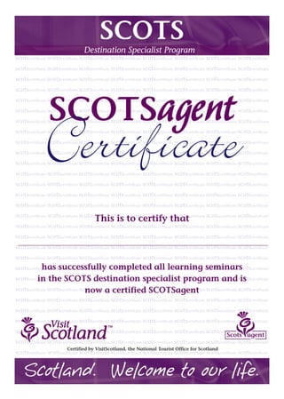 SCOTS
Destination Specialist Program
SCOTSagent
Certificate
This is to certify that
has successfully completed all learning seminars
in the SCOTS destination specialist program and is
now a certified SCOTSagent
Scotland. Welcome to our life.
Certified by VisitScotland, the National Tourist Office for Scotland
Scots agent
Tinoka A. Dean
 