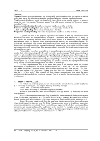  ISSN: 2088-8708
Int J Elec & Comp Eng, Vol. 9, No. 3, June 2019 : 1871 - 1878
1876
Note that:
Nouns in Wordnet are organized using a tree structure with general concepts at the root, moving to specific
nodes at the leaves. We utilize this structure for encoding of all nouns within the encoding algorithm.
Verb lemmas in Wordnet are stored with lists of verb frames. These are the possible structures of sentences
using that verb. For example, "Somebody appears" is a valid sentence structure but "Somebody appears
something" is not.
Pronoun encoding/decoding: Have a list of pronouns, encoded as an offset in the list.
Unknown encoding/decoding: Each letter encoded as a position in the alphabet (0-25)
Article encoding/decoding: 0/1 for not exists/exists, then 1/0 if the/a
Conjunction encoding/decoding: Have a list of conjunctions, encoded as an offset in the list.
A general use case of the proposed algorithm is to combine it with any conventional cipher.
For instance, the sender will encrypt this binary string with a cipher (AES, RC4, Twofish, etc.). A wrong key
will produce an incorrectly encoded string which should decode to a semantically correct message.
Only when the correct key is applied should the plaintext decode correctly. Any incorrect key (flipping a bit)
will decode correctly to a valid message with completely different length and structure from the plaintext.
Our approach is completely different from existing approach because no part of the plaintext will be revealed
during decryption with incorrect key. This approach makes it impossible for the adversary to carry out a
chosen ciphertext attack.
We consider a case where an email is to be encoded using our approach. For instance, each email
usually starts with some greeting and will usually end with a goodbye message. An adversary expecting an
email who gets instead a text not starting from this type of greetings will quickly discard the message. In this
case, we define encryption protocol differently. We assume that email-message should always start from the
greeting and first few bits will encode one of the possible greeting’s variations. This way it is not possible for
any encryption key to get the results without greetings and goodbye. Therefore, the higher probability of the
decoy message is done by restricting potential user format of the message.
An easy implementation will be to define three parts of the message which are allowed.
For instance, 1) Greetings with one of the following options: 00 - "Hello", 01 - "Hi", 10 - "Greetings",
11 - "Good time of day"; 2) middle sentence with the following options: 00 - "how are you? "; 01-"Fine";
10-"having a hard day"; 11 - "let's meet"; 3) Good byes: 00 - "Bye"; 10 - "Looking forward"; 01 - "have a
nice day"; 11-"Best wishes” This protocol will limit amount communication very much, but every
combination or key can lead to a meaningful message. There is no way for the attacker to guess if his key
was incorrect.
4. RESULTS AND ANALYSIS
To evaluate our proposed system, we test with a controlled amount of noise added to a ciphertext
(i.e., 1% wrong, 5% wrong, etc.) and compare the sanity of resulting messages.
Word Count: The number of words encoded
Noise Added: Percentage of random bits flipped (incorrect key)
Change in the Word Count: When the adversary tries to decrypt with the key, how many sane words
were generated.
Pimportant: How many important words from the underlying plaintext appear in the decrypted message
when the adversary tries incorrect keys. We define Pimportant as very important keywords in the plaintext
(nouns, pronoun, verb, adverb, adjective) which must not appear in the event of decryption with wrong keys.
Pregular: How many regular words from the underlying plaintext appear in the decrypted message
when the adversary tries incorrect keys. We define Pregular as common words in the plaintext (determiner,
conjunction, interjection, preposition). This is essential because regular words help form a sentence and they
appear in every message and cannot be used to recover the plaintext. For example, a, the, of, on etc are
essential to form sentence. Time-taken: The time it takes to decrypt using our proposed method. Performance
of the proposed modified honey encryption scheme as shown in Table 1.
 
