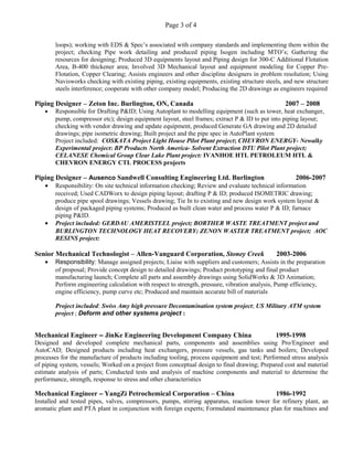 Page 3 of 4
loops); working with EDS & Spec’s associated with company standards and implementing them within the
project; checking Pipe work detailing and produced piping Isogen including MTO’s; Gathering the
resources for designing; Produced 3D equipments layout and Piping design for 300-C Additional Flotation
Area, B-400 thickener area; Involved 3D Mechanical layout and equipment modeling for Copper Pre-
Flotation, Copper Clearing; Assists engineers and other discipline designers in problem resolution; Using
Navisworks checking with existing piping, existing equipments, existing structure steels, and new structure
steels interference; cooperate with other company model; Producing the 2D drawings as engineers required
Piping Designer – Zeton Inc. Burlington, ON, Canada 2007 – 2008
• Responsible for Drafting P&ID; Using Autoplant to modelling equipment (such as tower, heat exchanger,
pump, compressor etc); design equipment layout, steel frames; extract P & ID to put into piping layout;
checking with vendor drawing and update equipment, produced Generate GA drawing and 2D detailed
drawings; pipe isometric drawing; Built project and the pipe spec in AutoPlant system
Project included: COSKATA Project Light House Pilot Plant project; CHEVRON ENERGY- Newalky
Experimental project: BP Products North America- Solvent Extraction DTU Pilot Plant project;
CELANESE Chemical Group Clear Lake Plant project: IVANHOE HTL PETROLEUM HTL &
CHEVRON ENERGY CTL PROCESS projects
Piping Designer – Ausenco Sandwell Consulting Engineering Ltd. Burlington 2006-2007
• Responsibility: On site technical information checking; Review and evaluate technical information
received; Used CADWorx to design piping layout; drafting P & ID; produced ISOMETRIC drawing;
produce pipe spool drawings; Vessels drawing; Tie In to existing and new design work system layout &
design of packaged piping systems; Produced as built clean water and process water P & ID; furnace
piping P&ID.
• Project included: GERDAU AMERISTEEL project; BORTHER WASTE TREATMENT project and
BURLINGTON TECHNOLOGY HEAT RECOVERY; ZENON WASTER TREATMENT project; AOC
RESINS project:
Senior Mechanical Technologist – Allen-Vanguard Corporation, Stoney Creek 2003-2006
• Responsibility: Manage assigned projects; Liaise with suppliers and customers; Assists in the preparation
of proposal; Provide concept design to detailed drawings; Product prototyping and final product
manufacturing launch; Complete all parts and assembly drawings using SolidWorks & 3D Animation;
Perform engineering calculation with respect to strength, pressure, vibration analysis, Pump efficiency,
engine efficiency, pump curve etc; Produced and maintain accurate bill of materials
Project included: Swiss Amy high pressure Decontamination system project; US Military ATM system
project ; Deform and other systems project :
Mechanical Engineer – JinKe Engineering Development Company China 1995-1998
Designed and developed complete mechanical parts, components and assemblies using Pro/Engineer and
AutoCAD; Designed products including heat exchangers, pressure vessels, gas tanks and boilers; Developed
processes for the manufacture of products including tooling, process equipment and test; Performed stress analysis
of piping system, vessels; Worked on a project from conceptual design to final drawing; Prepared cost and material
estimate analysis of parts; Conducted tests and analysis of machine components and material to determine the
performance, strength, response to stress and other characteristics
Mechanical Engineer – YangZi Petrochemical Corporation – China 1986-1992
Installed and tested pipes, valves, compressors, pumps, stirring apparatus, reaction tower for refinery plant, an
aromatic plant and PTA plant in conjunction with foreign experts; Formulated maintenance plan for machines and
 
