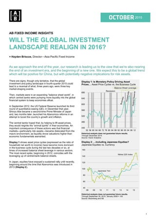 1
1Q 2015
2015
AB FIXED INCOME INSIGHTS
WILL THE GLOBAL INVESTMENT
LANDSCAPE REALIGN IN 2016?
+ Hayden Briscoe, Director—Asia Pacific Fixed Income
As we approach the end of the year, our research is leading us to the view that we’re also nearing
the end of an investment era, and the beginning of a new one. We expect this to be a global trend
which will be positive for China, but with potentially negative implications for risk assets.
There are signs, though only tentative, that the global
investment and policy landscape in fourth-quarter 2015 could
lead to a reversal of what, three years ago, were three key
market-shaping events.
Then, markets were in an expanding “balance sheet world”, in
which central banks were pumping more liquidity into the global
financial system to keep economies afloat.
In September 2012, the US Federal Reserve launched its third
round of quantitative easing (QE); in December that year,
Shinzo Abe became a second-time Prime Minister of Japan
and, two months later, launched his Abenomics reforms in an
attempt to boost the country’s growth and inflation.
The central banks hoped that, by helping to lift asset prices,
they would reignite the “animal spirits” in their economies. An
important consequence of these actions was that financial
markets—particularly risk assets—became dislocated from the
macro environment, as liquidity drove valuations higher than
economic fundamentals warranted.
Display 1 shows asset price cycles (expressed as the ratio of
household net worth to income) have become more dominant
in the business cycle during the last two decades or so, at
times of increased balance sheet leverage in various sectors.
The most recent spike, beginning in 2012, coincides with the
leveraging up of central-bank balance sheets.
In Japan, equities have enjoyed a sustained rally until recently,
beginning around the time that Abenomics was introduced in
2013 (Display 2).
Display 1: Is Monetary Policy Driving Asset
Prices… Asset Price Cycles vs. the Business Cycle
Historical analysis does not guarantee future results.
Through December 2014
Source: Haver Analytics
Display 2: …Including Japanese Equities?
Japanese Equities vs. Currency
Historical analysis does not guarantee future results.
Through September 30, 2015. January 2008 = 100
Source: Bloomberg and AB
440
480
520
560
600
640
680
52 56 60 64 68 72 76 80 84 88 92 96 00 04 08 12
Balance Sheet Leverage
Recession
40
60
80
100
120
140
160
08 09 10 11 12 13 14 15
Japanese Yen
Nikkei 225 Index
 