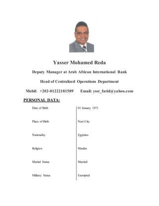Yasser Mohamed Reda
Deputy Manager at Arab African International Bank
Head of Centralized Operations Department
Mobil: +202-01222181589 Email: yssr_farid@yahoo.com
PERSONAL DATA:
Date of Birth 01 January 1971
Place of Birth Nasr City
Nationality Egyptian
Religion Muslim
Marital Status Married
Military Status Exempted
 