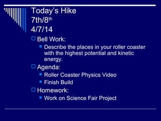 Today’s Hike
7th/8th
4/7/14
 Bell Work:
 Describe the places in your roller coaster
with the highest potential and kinetic
energy.
 Agenda:
 Roller Coaster Physics Video
 Finish Build
 Homework:
 Work on Science Fair Project
 