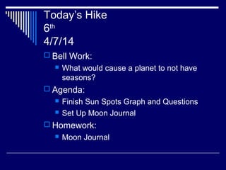 Today’s Hike
6th
4/7/14
 Bell Work:
 What would cause a planet to not have
seasons?
 Agenda:
 Finish Sun Spots Graph and Questions
 Set Up Moon Journal
 Homework:
 Moon Journal
 