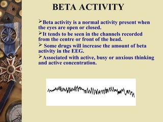 Beta activity is a normal activity present when
the eyes are open or closed.
It tends to be seen in the channels recorded
from the centre or front of the head.
 Some drugs will increase the amount of beta
activity in the EEG.
Associated with active, busy or anxious thinking
and active concentration.
BETA ACTIVITY
 