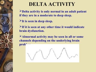 DELTA ACTIVITY
Delta activity is only normal in an adult patient
if they are in a moderate to deep sleep.
It is seen in deep sleep.
If it is seen at any other time it would indicate
brain dysfunction.
Abnormal activity may be seen in all or some
channels depending on the underlying brain
problem.
 