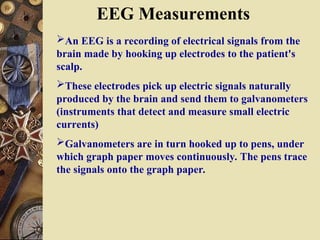EEG Measurements
An EEG is a recording of electrical signals from the
brain made by hooking up electrodes to the patient's
scalp.
These electrodes pick up electric signals naturally
produced by the brain and send them to galvanometers
(instruments that detect and measure small electric
currents)
Galvanometers are in turn hooked up to pens, under
which graph paper moves continuously. The pens trace
the signals onto the graph paper.
 