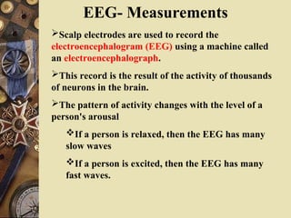 EEG- Measurements
Scalp electrodes are used to record the
electroencephalogram (EEG) using a machine called
an electroencephalograph.
This record is the result of the activity of thousands
of neurons in the brain.
The pattern of activity changes with the level of a
person's arousal
If a person is relaxed, then the EEG has many
slow waves
If a person is excited, then the EEG has many
fast waves.
 