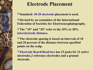 Electrode Placement
Standard: 10-20 electrode placement is used.
Devised by an committee of the International
Federation of Societies for Electroencephalography.
The "10" and "20" refer to the 10% or 20%
interelectrode distance.
The electrode spacing is based on intervals of 10
and 20 percent of the distance between specified
points on the scalp.
Electrode Board/Head box has 23 jacks for 21 active
electrodes,2 reference electrodes and a ground
electrode.
 
