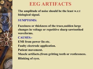 EEG ARTIFACTS
The amplitude of noise should be the least w.r.t
biological signal.
SYMPTOMS:
Fuzziness or thickness of the trace,sudden large
changes in voltage or repetitive sharp sawtoothed
waveforms.
CAUSES:-
EMI from power lin etc.
Faulty electrode application.
Patient movement.
Muscle artifacts.(from gritting teeth or restlessness.
Blinking of eyes.
 