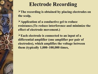 Electrode Recording
The recording is obtained by placing electrodes on
the scalp,
Application of a conductive gel to reduce
resistance.(To reduce interference and minimize the
effect of electrode movement.)
Each electrode is connected to an input of a
differential amplifier (one amplifier per pair of
electrodes), which amplifies the voltage between
them (typically 1,000–100,000 times,
 