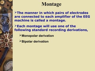 Montage
The manner in which pairs of electrodes
are connected to each amplifier of the EEG
machine is called a montage.
Each montage will use one of the
following standard recording derivations,
Monopolar derivation
Bipolar derivation
 