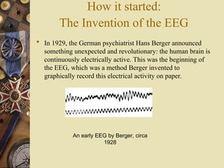 How it started:
The Invention of the EEG
 In 1929, the German psychiatrist Hans Berger announced
something unexpected and revolutionary: the human brain is
continuously electrically active. This was the beginning of
the EEG, which was a method Berger invented to
graphically record this electrical activity on paper.
An early EEG by Berger, circa
1928
 