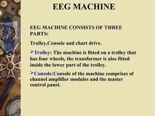 EEG MACHINE
EEG MACHINE CONSISTS OF THREE
PARTS:
Trolley,Console and chart drive.
Trolley: The machine is fitted on a trolley that
has four wheels, the transformer is also fitted
inside the lower part of the trolley.
Console:Console of the machine comprises of
channel amplifier modules and the master
control panel.
 