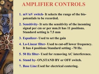 AMPLIFIER CONTROLS
1. mV/uV switch- It selects the range of the bio-
potentials to be recorded.
2. Sensitivity- It sets the sensitivity of the incoming
signal per cm or per mm.It has 11 positions.
Standard setting is 7.5 mm
3. Equalizer- Used to set the gain
4. Lo-Linear filter- Used to cut-off lower frequency.
It has 4 positions Standard setting –70 Hz.
5. 50 Hz filter- Used for removing AC interference.
6. Stand by- ON,STAND BY or OFF switch.
7. Base Line:Used for electrical centering.
 
