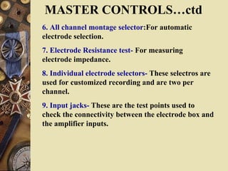 MASTER CONTROLS…ctd
6. All channel montage selector:For automatic
electrode selection.
7. Electrode Resistance test- For measuring
electrode impedance.
8. Individual electrode selectors- These selectros are
used for customized recording and are two per
channel.
9. Input jacks- These are the test points used to
check the connectivity between the electrode box and
the amplifier inputs.
 