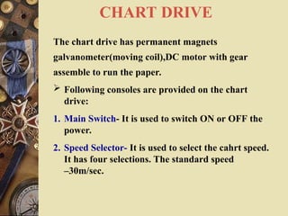 CHART DRIVE
The chart drive has permanent magnets
galvanometer(moving coil),DC motor with gear
assemble to run the paper.
 Following consoles are provided on the chart
drive:
1. Main Switch- It is used to switch ON or OFF the
power.
2. Speed Selector- It is used to select the cahrt speed.
It has four selections. The standard speed
–30m/sec.
 