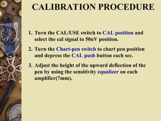CALIBRATION PROCEDURE
1. Turn the CAL/USE switch to CAL position and
select the cal signal to 50uV position.
2. Turn the Chart-pen switch to chart pen position
and depress the CAL push button each sec.
3. Adjust the height of the upward deflection of the
pen by using the sensitivity equalizer on each
amplifier(7mm).
 