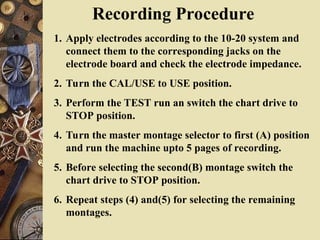 Recording Procedure
1. Apply electrodes according to the 10-20 system and
connect them to the corresponding jacks on the
electrode board and check the electrode impedance.
2. Turn the CAL/USE to USE position.
3. Perform the TEST run an switch the chart drive to
STOP position.
4. Turn the master montage selector to first (A) position
and run the machine upto 5 pages of recording.
5. Before selecting the second(B) montage switch the
chart drive to STOP position.
6. Repeat steps (4) and(5) for selecting the remaining
montages.
 