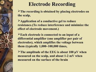Electrode Recording
The recording is obtained by placing electrodes on
the scalp,
Application of a conductive gel to reduce
resistance.(To reduce interference and minimize the
effect of electrode movement.)
Each electrode is connected to an input of a
differential amplifier (one amplifier per pair of
electrodes), which amplifies the voltage between
them (typically 1,000–100,000 times,
The amplitude of the EEG is about 100 µV when
measured on the scalp, and about 1-2 mV when
measured on the surface of the brain
 