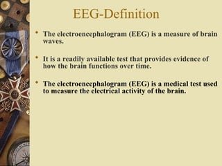 EEG-Definition
 The electroencephalogram (EEG) is a measure of brain
waves.
 It is a readily available test that provides evidence of
how the brain functions over time.
 The electroencephalogram (EEG) is a medical test used
to measure the electrical activity of the brain.
 