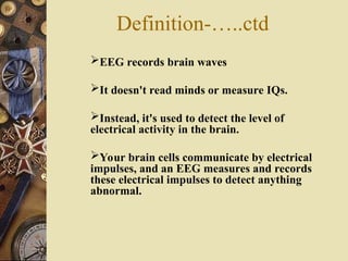 EEG records brain waves
It doesn't read minds or measure IQs.
Instead, it's used to detect the level of
electrical activity in the brain.
Your brain cells communicate by electrical
impulses, and an EEG measures and records
these electrical impulses to detect anything
abnormal.
Definition-…..ctd
 
