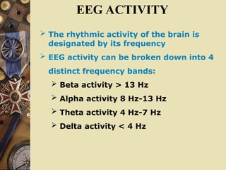 EEG ACTIVITY
 The rhythmic activity of the brain is
designated by its frequency
 EEG activity can be broken down into 4
distinct frequency bands:
 Beta activity > 13 Hz
 Alpha activity 8 Hz-13 Hz
 Theta activity 4 Hz-7 Hz
 Delta activity < 4 Hz
 