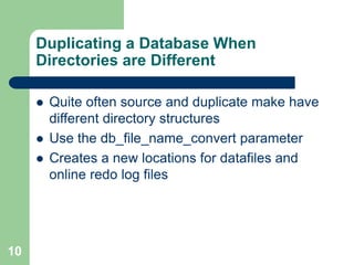 10
Duplicating a Database When
Directories are Different
 Quite often source and duplicate make have
different directory structures
 Use the db_file_name_convert parameter
 Creates a new locations for datafiles and
online redo log files
 