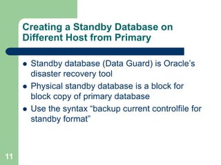 11
Creating a Standby Database on
Different Host from Primary
 Standby database (Data Guard) is Oracle’s
disaster recovery tool
 Physical standby database is a block for
block copy of primary database
 Use the syntax “backup current controlfile for
standby format”
 