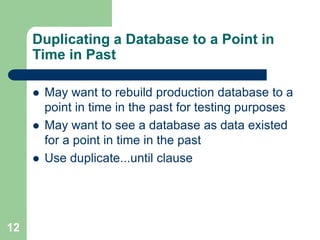 12
Duplicating a Database to a Point in
Time in Past
 May want to rebuild production database to a
point in time in the past for testing purposes
 May want to see a database as data existed
for a point in time in the past
 Use duplicate...until clause
 