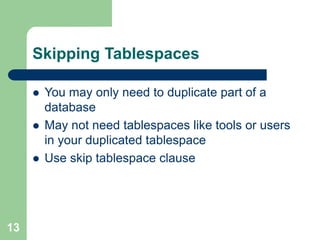 13
Skipping Tablespaces
 You may only need to duplicate part of a
database
 May not need tablespaces like tools or users
in your duplicated tablespace
 Use skip tablespace clause
 