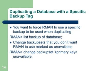 14
Duplicating a Database with a Specific
Backup Tag
 You want to force RMAN to use a specific
backup to be used when duplicating
RMAN> list backup of database;
 Change backupsets that you don’t want
RMAN to use marked as unavailable
RMAN> change backupset <primary key>
unavailable;
 