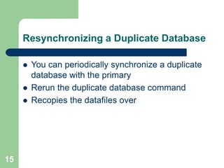 15
Resynchronizing a Duplicate Database
 You can periodically synchronize a duplicate
database with the primary
 Rerun the duplicate database command
 Recopies the datafiles over
 