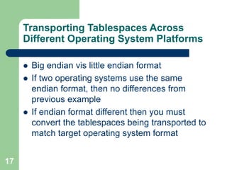 17
Transporting Tablespaces Across
Different Operating System Platforms
 Big endian vis little endian format
 If two operating systems use the same
endian format, then no differences from
previous example
 If endian format different then you must
convert the tablespaces being transported to
match target operating system format
 
