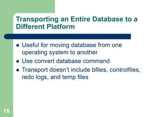 18
Transporting an Entire Database to a
Different Platform
 Useful for moving database from one
operating system to another
 Use convert database command
 Transport doesn’t include bfiles, controlfiles,
redo logs, and temp files
 