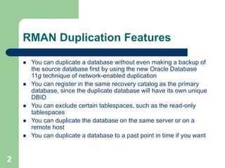 2
RMAN Duplication Features
 You can duplicate a database without even making a backup of
the source database first by using the new Oracle Database
11g technique of network-enabled duplication
 You can register in the same recovery catalog as the primary
database, since the duplicate database will have its own unique
DBID
 You can exclude certain tablespaces, such as the read-only
tablespaces
 You can duplicate the database on the same server or on a
remote host
 You can duplicate a database to a past point in time if you want
 