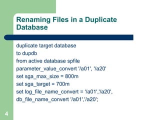 4
Renaming Files in a Duplicate
Database
duplicate target database
to dupdb
from active database spfile
parameter_value_convert '/a01', '/a20'
set sga_max_size = 800m
set sga_target = 700m
set log_file_name_convert = '/a01','/a20',
db_file_name_convert '/a01','/a20';
 