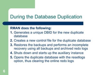 6
During the Database Duplication
RMAN does the following:
1. Generates a unique DBID for the new duplicate
database
2. Creates a new control file for the duplicate database
3. Restores the backups and performs an incomplete
recovery using all backups and archived redo logs
4. Shuts down and starts up the auxiliary instance
5. Opens the duplicate database with the resetlogs
option, thus clearing the online redo logs
 