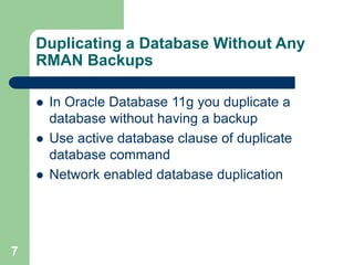 7
Duplicating a Database Without Any
RMAN Backups
 In Oracle Database 11g you duplicate a
database without having a backup
 Use active database clause of duplicate
database command
 Network enabled database duplication
 