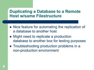 8
Duplicating a Database to a Remote
Host w/same Filestructure
 Nice feature for automating the replication of
a database to another host
 Might need to replicate a production
database to another box for testing purposes
 Troubleshooting production problems in a
non-production environment
 