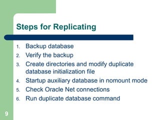 9
Steps for Replicating
1. Backup database
2. Verify the backup
3. Create directories and modify duplicate
database initialization file
4. Startup auxiliary database in nomount mode
5. Check Oracle Net connections
6. Run duplicate database command
 