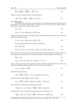 ISSN: 1693-6930
TELKOMNIKA Telecommun Comput El Control, Vol. 18, No. 5, October 2020: 2642 - 2653
2646
Mwẍ =
Km
Rr
Va −
KmKe
Rr2
ẋw −
Iw
r2
ẍ − HR (16)
Adding (15) and (16) together yields the following expression,
2(𝑀 𝑤 +
𝐼 𝑤
𝑟2)𝑥̈ = 2
𝐾 𝑚
𝑅𝑟
𝑉𝑎 − 2
𝐾 𝑚 𝐾 𝑒
𝑅𝑟2 𝑥̇ 𝑤 − (𝐻𝐿 + 𝐻 𝑅) (17)
2.2.2. Chassis model
The chassis of the mobile robot can be modeled as an inverted pendulum, Figure 4 presents the free
body diagram of the chassis. Again, based on Newton’s law of motion, the sum of forces acting on
the chassis in the horizontal x-direction is given by [20]:
∑ Fx = Mpẍ (18)
Mpẍ = HL + HR − Mplθp̈ cos θp + Mplθ̇2
p sin θp (19)
where 𝑀 𝑝 is the wheel mass of the robot (𝐾𝑔) and 𝜃 𝑝 is the rotational angle of the chassis (𝑟𝑎𝑑). The above
equation is rearranged as follows:
HL + HR = Mpẍ + Mplθ̈p cos θp − Mplθ̇2
p sin θp (20)
The sum of perpendicular forces acting on the pendulum is:
∑ Fp = Mpẍ cos θp (21)
(𝐻𝐿 + 𝐻 𝑅) 𝑐𝑜𝑠 𝜃 𝑝 + (𝑃𝐿 + 𝑃𝑅) 𝑠𝑖𝑛 𝜃 𝑝 − 𝑀 𝑝 𝑔 𝑠𝑖𝑛 𝜃 𝑝 − 𝑀 𝑝 𝑙𝜃̈ 𝑝̈ = 𝑀 𝑝 𝑥̈ 𝑐𝑜𝑠 𝜃 𝑝 (22)
where 𝑃𝐿and 𝑃𝑅 are the reaction forces between left and right wheel and chassis (𝑁) respectively and 𝜃̈ 𝑝 is
chassis angular acceleration(𝑚/𝑠2
), sum of moments around the center of pendulum mass is given by:
∑ Mo = Ipθ̈p (23)
Ipθ̈p = −(HL + HR)l cos θp − (PL + PR)l sin θp − (CL + CR) (24)
where 𝐶𝐿 and 𝐶 𝑅are the motor torque applied to left and right wheels respectively (𝑁𝑚) the motor torque
exerted on the pendulum applied as defined in (6) and after linear transformation,
CL + CR = 2
Km
R
Va − 2
KmKe
R
ẋ
r
(25)
substituting (25) into (24) yields,
Ipθ̈p − 2
KmKe
R
ẋ
r
+ 2
Km
R
Va = −(HL + HR)l cos θp (PL + PR)l sin θp (26)
substitute (26) in (22) after multiply (22) by(−𝑙) yields:
Ipθ̈p − 2
KmKe
R
ẋ
r
+ 2
Km
R
Va + Mpgl sin θp + Mpl2
θ̈p̈ = −Mplẍ cos θp (27)
Sum of moments around the center of pendulum mass is given:
−Mplẍ cos θp = (Ip + Mpl2
)θ̈p − 2
KmKe
Rr2 ẋ + 2
Km
Rr
Va + Mpgl sin θp (28)
to eliminate the term (𝐻𝐿 + 𝐻 𝑅) from the motor dynamic (20) is substituted in (17).
2
Km
Rr
Va = (2Mw +
Iw
r2 + Mp)ẍ + 2
KmKe
Rr2 ẋ + Mplθ̈p cos θp − Mplθ̇2
p̈ sin θp (29)
 