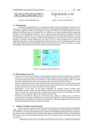 TELKOMNIKA Telecommun Comput El Control 
Balancing a Segway robot using LQR controller based on genetic and… (Ibrahim K. Mohammed)
2649
Figure 6. Genetic algorithm loop Figure 7. Chromosome definition
4.2. BFO algorithm
The bacteria foraging behavior is a computational model, which, has attracted more attention as it is
a rich source of potential engineering applications. BFO is a simple and powerful population-based numerical
optimization algorithm that has been introduced by Passino in 2002 [21]. The BFO algorithm has been
gaining a considerable interest in researchers due to its efficiency in solving and optimizing more engineering
problems in several application domains, such as optimal control [22], harmonic estimation [23] and
transmission loss reduction [24]. The strategy of bacteria selection for the BFO algorithm bases on an idea
that the bacteria with poor foraging is eliminated and following up those bacteria which have successful
foraging to maximize energy obtained per unit time [21]. It is worth considering that, in this new
optimization algorithm a social foraging approach of the E-coli bacteria can be applied successfully to solve
multi-optimal function optimization problem. The E-coli bacteria can move in two ways namely, swimming
and tumbling. Figure 8 shows the swim and tumble movement of a bacterium.
Figure 8. movement modes of a bacterium
4.3. BFO foraging strategy [25]
− Chemotaxis: This process is related to movement of bacterium during search for food. The E-coli bacteria
can move in two ways namely, swimming and tumbling, and they are able to alternate between these two
movement styles for the whole of their lifetime. In the swimming mode, the bacteria walk in a certain
direction for gathering food, while in the tumbling mode, they move with random directions.
− Swarming: The swarming action means the bacteria with a good fitness value, try to attract others to form
groups, so that they all can arrive at the desired location. These groups of E-coli cells arrange themselves,
in which, they can move as concentric patterns for food searching.
− Reproduction: In this stage, all the bacteria population are classified based on health status.
The healthier bacteria, which, have had sufficient nutrients will be reproduced, while the less healthy
bacteria will die. The surviving bacteria will split into an identical replica of itself placed in the same
locations with a that number equals to the number of the dead ones.
− Elimination and Dispersal: During this evolutionary step, gradual or sudden events or attacks in
the local living environment of the bacteria, may occur due to significant rising of the temperature caused
by occupancy of a high density of bacteria for a specific area. This high temperature may kill a group of
bacteria and dispersal of others into some new locations.
5. ROBOT CONTROL SYSTEM DESIGN
In this research, an optimal control system for the Segway robot is designed using the state feedback
LQR controller. The gain parameters of the controller are tuned effectively, using optimization algorithms,
GA and BFOA. The proposed controller design is validated using Matlab programming. Based on step input,
the control system is designed for the following requirements: rise time less than 10 (ms), settling time less
than 30 (ms), maximum overshoot percentage less than 5%. The fitness function of the robot control system
is as follows:
 