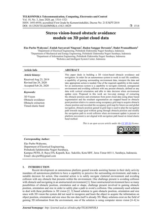 TELKOMNIKA Telecommunication, Computing, Electronics and Control
Vol. 18, No. 3, June 2020, pp. 1514~1521
ISSN: 1693-6930, accredited First Grade by Kemenristekdikti, Decree No: 21/E/KPT/2018
DOI: 10.12928/TELKOMNIKA.v18i3.14829  1514
Journal homepage: http://journal.uad.ac.id/index.php/TELKOMNIKA
Stereo vision-based obstacle avoidance
module on 3D point cloud data
Eko Purbo Wahyono1
, Endah Suryawati Ningrum2
, Raden Sanggar Dewanto3
, Dadet Pramadihanto4
1
Department of Electrical Engineering, Politeknik Elektronika Negeri Surabaya, Indonesia
2
Department of Mechanical and Energy Engineering, Politeknik Elektronika Negeri Surabaya, Indonesia
3
Department of Information Engineering, Politeknik Elektronika Negeri Surabaya, Indonesia
4
Robotics and Intelligent System Center, Indonesia
Article Info ABSTRACT
Article history:
Received Aug 23, 2019
Revised Jan 29, 2020
Accepted Feb 26, 2020
This paper deals in building a 3D vision-based obstacle avoidance and
navigation. In order for an autonomous system to work in real life condition,
a capability of gaining surrounding environment data, interpret the data and
take appropriate action is needed. One of the required capability in this matter
for an autonomous system is a capability to navigate cluttered, unorganized
environment and avoiding collision with any present obstacle, defined as any
data with vertical orientation and able to take decision when environment
update exist. Proposed in this work are two-step strategy of extracting
the obstacle position and orientation from point cloud data using plane based
segmentation and the resultant segmentation are mapped based on obstacle
point position relative to camera using occupancy grid map to acquire obstacle
cluster position and recorded the occupancy grid map for future use and global
navigation, obstacle position gained in grid map is used to plan the navigation
path towards target goal without going through obstacle position and modify
the navigation path to avoid collision when environment update is present or
platform movement is not aligned with navigation path based on timed elastic
band method.
Keywords:
3D Vision
Obstacle avoidance
Obstacle extraction
Timed elastic band
This is an open access article under the CC BY-SA license.
Corresponding Author:
Eko Purbo Wahyono,
Department of Electrical Engineering,
Politeknik Eplektronika Negeri Surabaya,
Kampus PENS, Jl. Raya ITS, Keputih, Kec. Sukolilo, Kota SBY, Jawa Timur 60111, Surabaya, Indonesia.
Email: eko.pw00@gmail.com
1. INTRODUCTION
Recent development on autonomous platform geared towards assisting human in their daily activity
mandates all autonomous platform to have a capability to perceive the surrounding environment, and make a
suitable decision for action. One essential action is to safely navigate cluttered environment and avoiding
collision with any obstacle that presents within the environment. One challenge present is avoiding collision
with obstacle and navigating in an unstructured environment [1]. Since unstructured environment have so many
possibilities of obstacle position, orientation and or shape, challenge present involved in gaining obstacle
position, orientation and size in order to safely plan a path to avoid a collision. One commonly used solution
to deal with these problems is 3D vision [2, 3] based solution to gain obstacle position, orientation and size
since with 3D vision the system did not need to recognize and learn the object to acquire the information on
object position, orientation and size since the raw data itself is already 3D. Many solutions exist on the field of
gaining 3D information from the environment, one of the solution is using computer stereo vision [4–6] to
 