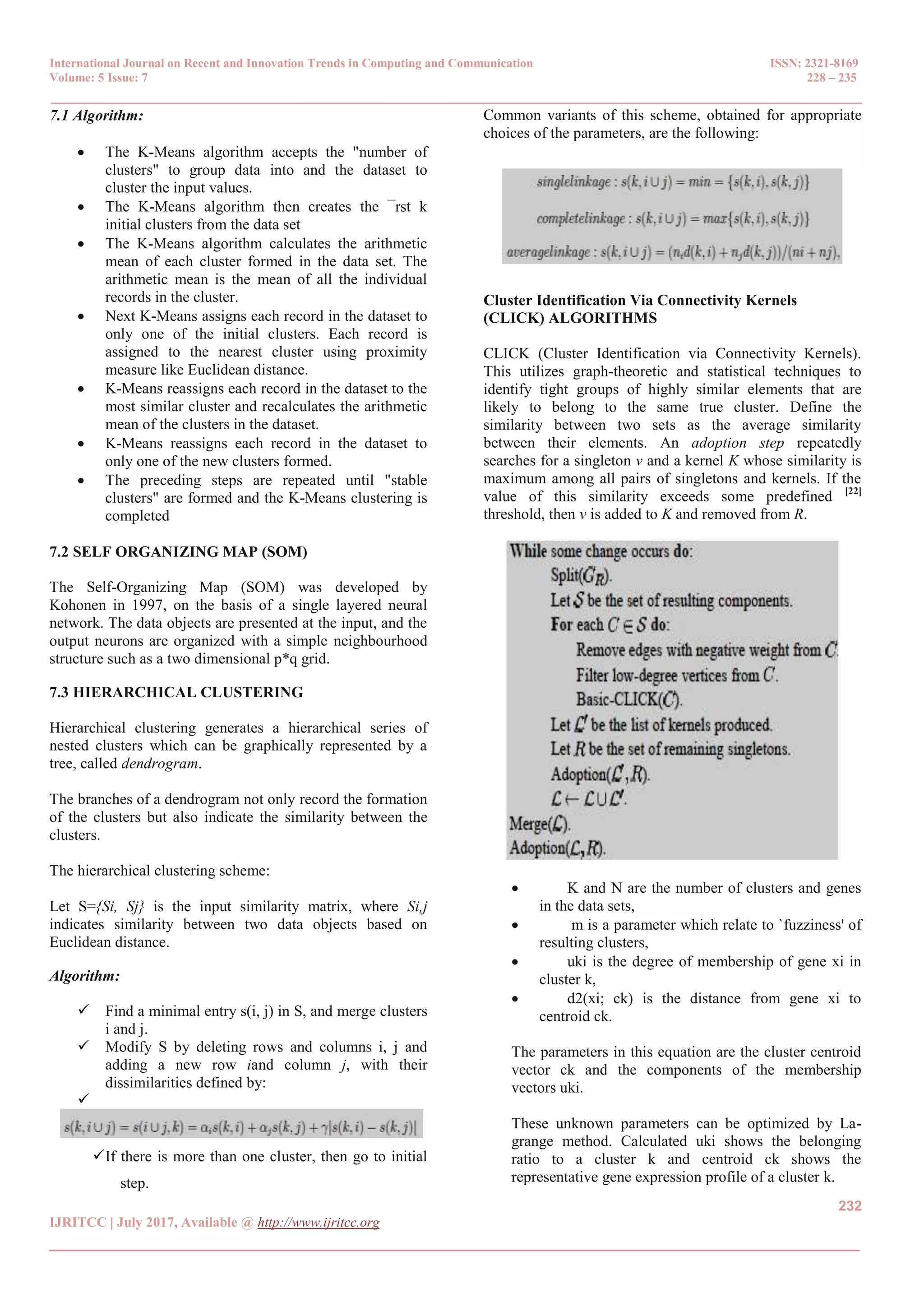 International Journal on Recent and Innovation Trends in Computing and Communication ISSN: 2321-8169
Volume: 5 Issue: 7 228 – 235
_______________________________________________________________________________________________
232
IJRITCC | July 2017, Available @ http://www.ijritcc.org
_______________________________________________________________________________________
7.1 Algorithm:
 The K-Means algorithm accepts the "number of
clusters" to group data into and the dataset to
cluster the input values.
 The K-Means algorithm then creates the ¯rst k
initial clusters from the data set
 The K-Means algorithm calculates the arithmetic
mean of each cluster formed in the data set. The
arithmetic mean is the mean of all the individual
records in the cluster.
 Next K-Means assigns each record in the dataset to
only one of the initial clusters. Each record is
assigned to the nearest cluster using proximity
measure like Euclidean distance.
 K-Means reassigns each record in the dataset to the
most similar cluster and recalculates the arithmetic
mean of the clusters in the dataset.
 K-Means reassigns each record in the dataset to
only one of the new clusters formed.
 The preceding steps are repeated until "stable
clusters" are formed and the K-Means clustering is
completed
7.2 SELF ORGANIZING MAP (SOM)
The Self-Organizing Map (SOM) was developed by
Kohonen in 1997, on the basis of a single layered neural
network. The data objects are presented at the input, and the
output neurons are organized with a simple neighbourhood
structure such as a two dimensional p*q grid.
7.3 HIERARCHICAL CLUSTERING
Hierarchical clustering generates a hierarchical series of
nested clusters which can be graphically represented by a
tree, called dendrogram.
The branches of a dendrogram not only record the formation
of the clusters but also indicate the similarity between the
clusters.
The hierarchical clustering scheme:
Let S={Si, Sj} is the input similarity matrix, where Si,j
indicates similarity between two data objects based on
Euclidean distance.
Algorithm:
 Find a minimal entry s(i, j) in S, and merge clusters
i and j.
 Modify S by deleting rows and columns i, j and
adding a new row iand column j, with their
dissimilarities defined by:

If there is more than one cluster, then go to initial
step.
Common variants of this scheme, obtained for appropriate
choices of the parameters, are the following:
Cluster Identification Via Connectivity Kernels
(CLICK) ALGORITHMS
CLICK (Cluster Identification via Connectivity Kernels).
This utilizes graph-theoretic and statistical techniques to
identify tight groups of highly similar elements that are
likely to belong to the same true cluster. Define the
similarity between two sets as the average similarity
between their elements. An adoption step repeatedly
searches for a singleton v and a kernel K whose similarity is
maximum among all pairs of singletons and kernels. If the
value of this similarity exceeds some predefined [22]
threshold, then v is added to K and removed from R.
 K and N are the number of clusters and genes
in the data sets,
 m is a parameter which relate to `fuzziness' of
resulting clusters,
 uki is the degree of membership of gene xi in
cluster k,
 d2(xi; ck) is the distance from gene xi to
centroid ck.
The parameters in this equation are the cluster centroid
vector ck and the components of the membership
vectors uki.
These unknown parameters can be optimized by La-
grange method. Calculated uki shows the belonging
ratio to a cluster k and centroid ck shows the
representative gene expression profile of a cluster k.
 