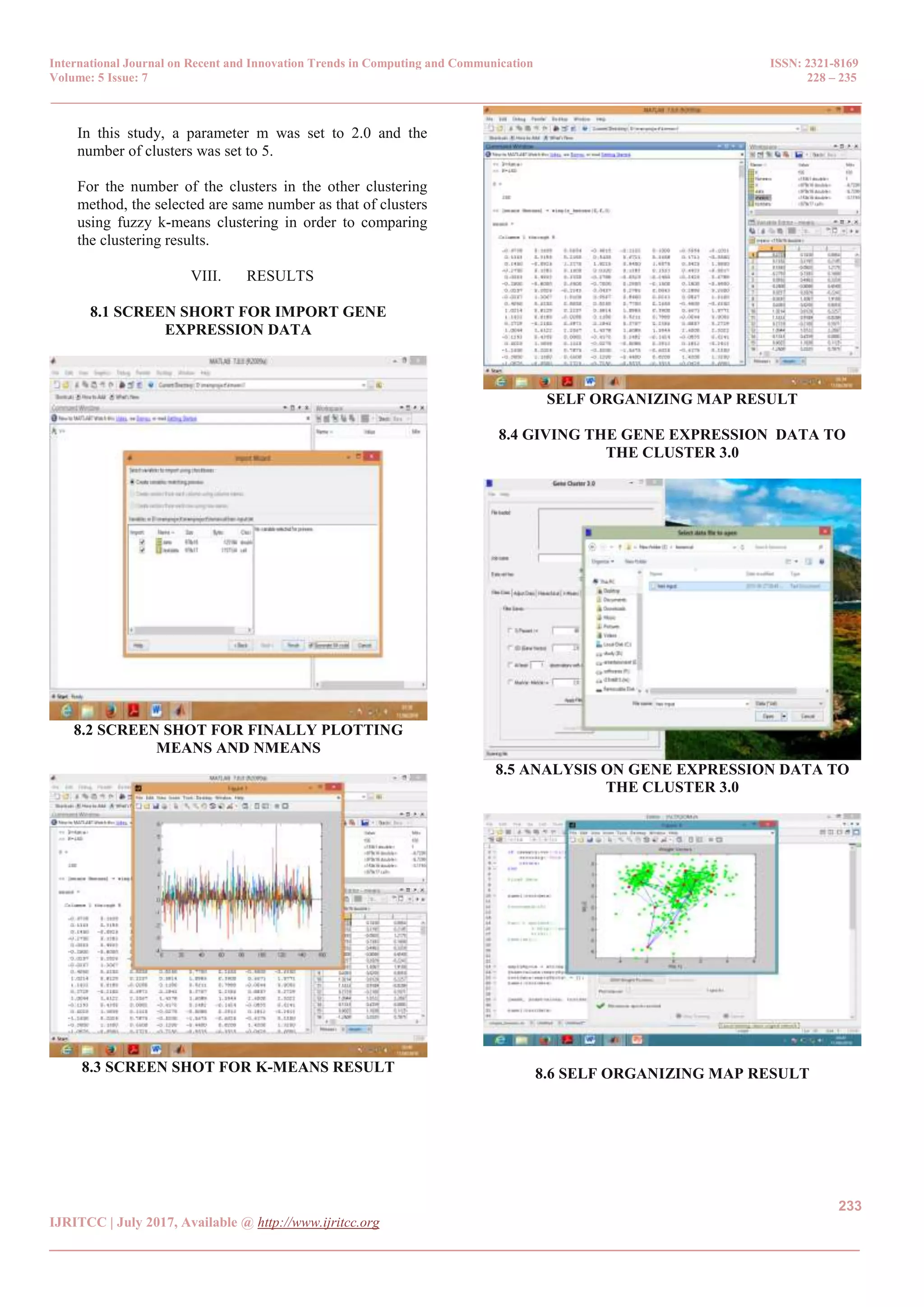 International Journal on Recent and Innovation Trends in Computing and Communication ISSN: 2321-8169
Volume: 5 Issue: 7 228 – 235
_______________________________________________________________________________________________
233
IJRITCC | July 2017, Available @ http://www.ijritcc.org
_______________________________________________________________________________________
In this study, a parameter m was set to 2.0 and the
number of clusters was set to 5.
For the number of the clusters in the other clustering
method, the selected are same number as that of clusters
using fuzzy k-means clustering in order to comparing
the clustering results.
VIII. RESULTS
8.1 SCREEN SHORT FOR IMPORT GENE
EXPRESSION DATA
8.2 SCREEN SHOT FOR FINALLY PLOTTING
MEANS AND NMEANS
8.3 SCREEN SHOT FOR K-MEANS RESULT
SELF ORGANIZING MAP RESULT
8.4 GIVING THE GENE EXPRESSION DATA TO
THE CLUSTER 3.0
8.5 ANALYSIS ON GENE EXPRESSION DATA TO
THE CLUSTER 3.0
8.6 SELF ORGANIZING MAP RESULT
 