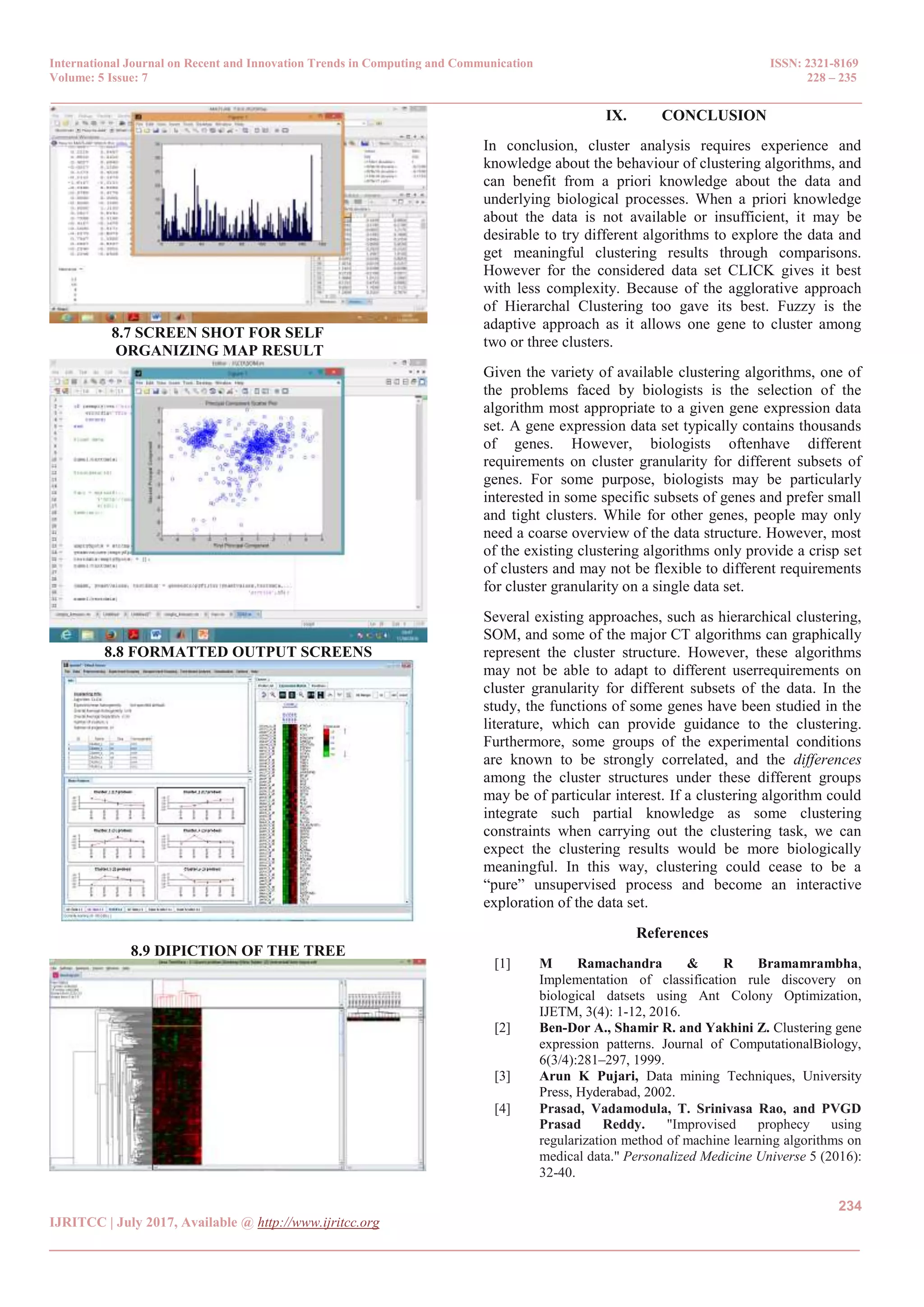 International Journal on Recent and Innovation Trends in Computing and Communication ISSN: 2321-8169
Volume: 5 Issue: 7 228 – 235
_______________________________________________________________________________________________
234
IJRITCC | July 2017, Available @ http://www.ijritcc.org
_______________________________________________________________________________________
8.7 SCREEN SHOT FOR SELF
ORGANIZING MAP RESULT
8.8 FORMATTED OUTPUT SCREENS
8.9 DIPICTION OF THE TREE
IX. CONCLUSION
In conclusion, cluster analysis requires experience and
knowledge about the behaviour of clustering algorithms, and
can benefit from a priori knowledge about the data and
underlying biological processes. When a priori knowledge
about the data is not available or insufficient, it may be
desirable to try different algorithms to explore the data and
get meaningful clustering results through comparisons.
However for the considered data set CLICK gives it best
with less complexity. Because of the agglorative approach
of Hierarchal Clustering too gave its best. Fuzzy is the
adaptive approach as it allows one gene to cluster among
two or three clusters.
Given the variety of available clustering algorithms, one of
the problems faced by biologists is the selection of the
algorithm most appropriate to a given gene expression data
set. A gene expression data set typically contains thousands
of genes. However, biologists oftenhave different
requirements on cluster granularity for different subsets of
genes. For some purpose, biologists may be particularly
interested in some specific subsets of genes and prefer small
and tight clusters. While for other genes, people may only
need a coarse overview of the data structure. However, most
of the existing clustering algorithms only provide a crisp set
of clusters and may not be flexible to different requirements
for cluster granularity on a single data set.
Several existing approaches, such as hierarchical clustering,
SOM, and some of the major CT algorithms can graphically
represent the cluster structure. However, these algorithms
may not be able to adapt to different userrequirements on
cluster granularity for different subsets of the data. In the
study, the functions of some genes have been studied in the
literature, which can provide guidance to the clustering.
Furthermore, some groups of the experimental conditions
are known to be strongly correlated, and the differences
among the cluster structures under these different groups
may be of particular interest. If a clustering algorithm could
integrate such partial knowledge as some clustering
constraints when carrying out the clustering task, we can
expect the clustering results would be more biologically
meaningful. In this way, clustering could cease to be a
“pure” unsupervised process and become an interactive
exploration of the data set.
References
[1] M Ramachandra & R Bramamrambha,
Implementation of classification rule discovery on
biological datsets using Ant Colony Optimization,
IJETM, 3(4): 1-12, 2016.
[2] Ben-Dor A., Shamir R. and Yakhini Z. Clustering gene
expression patterns. Journal of ComputationalBiology,
6(3/4):281–297, 1999.
[3] Arun K Pujari, Data mining Techniques, University
Press, Hyderabad, 2002.
[4] Prasad, Vadamodula, T. Srinivasa Rao, and PVGD
Prasad Reddy. "Improvised prophecy using
regularization method of machine learning algorithms on
medical data." Personalized Medicine Universe 5 (2016):
32-40.
 