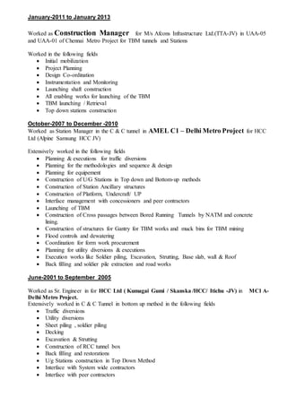January-2011 to January 2013
Worked as Construction Manager for M/s Afcons Infrastructure Ltd.(TTA-JV) in UAA-05
and UAA-01 of Chennai Metro Project for TBM tunnels and Stations
Worked in the following fields
 Initial mobilization
 Project Planning
 Design Co-ordination
 Instrumentation and Monitoring
 Launching shaft construction
 All enabling works for launching of the TBM
 TBM launching / Retrieval
 Top down stations construction
October-2007 to December -2010
Worked as Station Manager in the C & C tunnel in AMEL C1 – Delhi Metro Project for HCC
Ltd (Alpine Samsung HCC JV)
Extensively worked in the following fields
 Planning & executions for traffic diversions
 Planning for the methodologies and sequence & design
 Planning for equipement
 Construction of U/G Stations in Top down and Bottom-up methods
 Construction of Station Ancillary structures
 Construction of Platform, Undercraft/ UP
 Interface management with concessioners and peer contractors
 Launching of TBM
 Construction of Cross passages between Bored Running Tunnels by NATM and concrete
lining.
 Construction of structures for Gantry for TBM works and muck bins for TBM mining
 Flood controls and dewatering
 Coordination for form work procurement
 Planning for utility diversions & executions
 Execution works like Soldier piling, Excavation, Strutting, Base slab, wall & Roof
 Back filling and soldier pile extraction and road works
June-2001 to September 2005
Worked as Sr. Engineer in for HCC Ltd ( Kumagai Gumi / Skanska /HCC/ Itichu -JV) in MC1 A-
Delhi Metro Project.
Extensively worked in C & C Tunnel in bottom up method in the following fields
 Traffic diversions
 Utility diversions
 Sheet piling , soldier piling
 Decking
 Excavation & Strutting
 Construction of RCC tunnel box
 Back filling and restorations
 U/g Stations construction in Top Down Method
 Interface with System wide contractors
 Interface with peer contractors
 